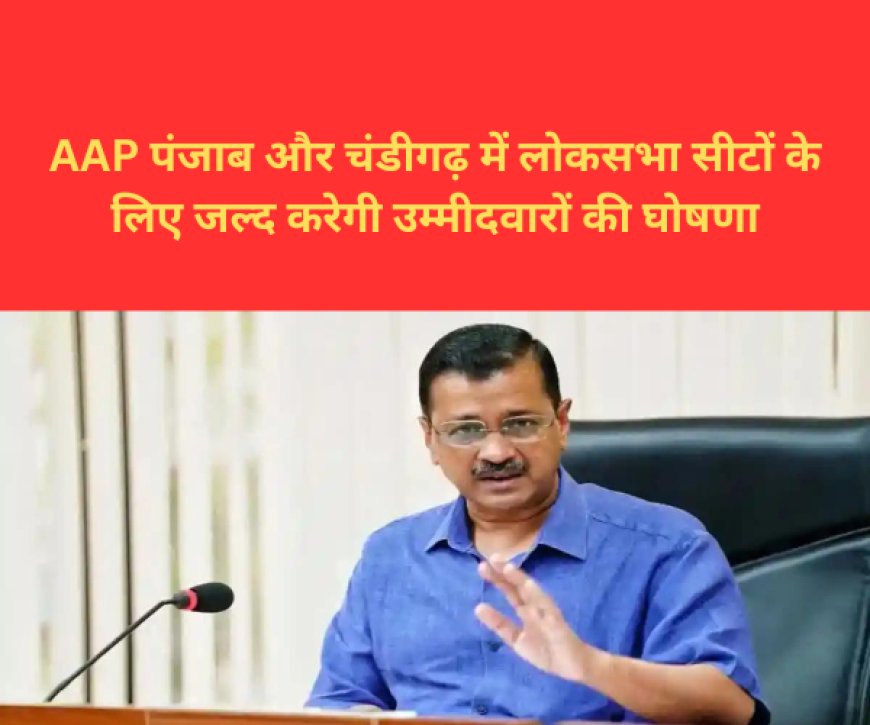 AAP पंजाब और चंडीगढ़ में लोकसभा सीटों के लिए जल्द करेगी उम्मीदवारों की घोषणा