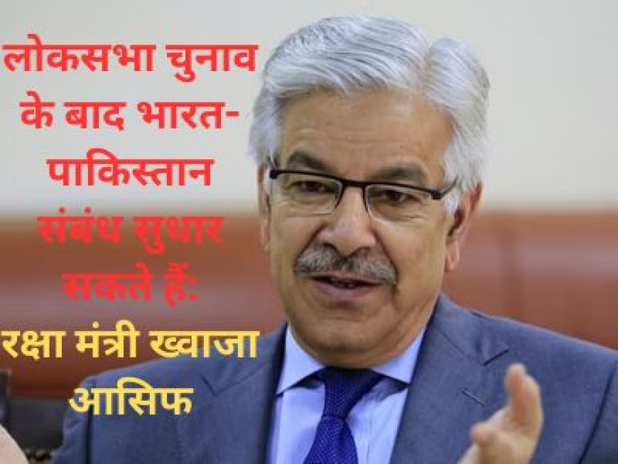 लोकसभा चुनाव के बाद भारत-पाकिस्तान संबंध सुधार सकते हैं: रक्षा मंत्री ख्वाजा आसिफ