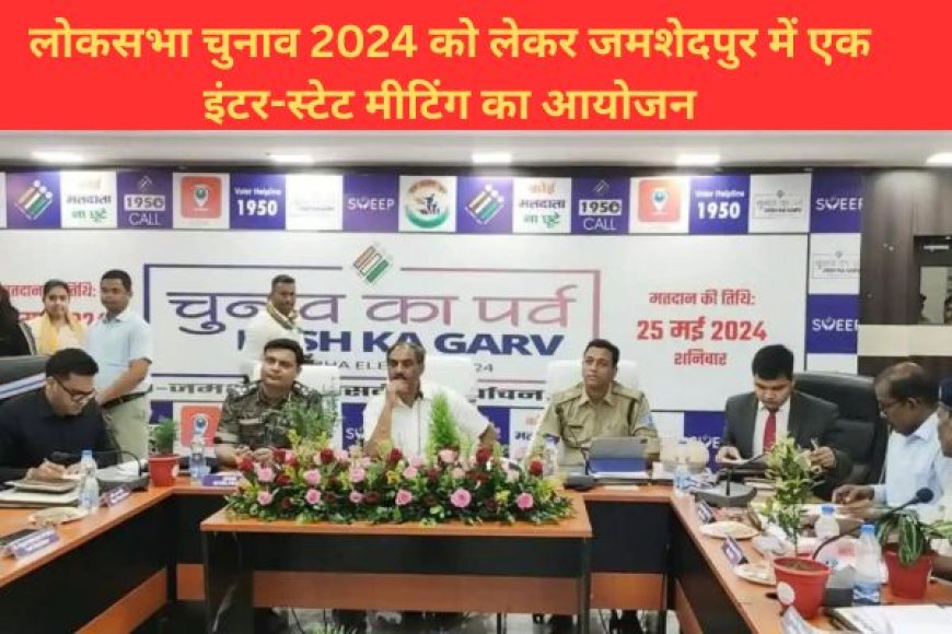 लोकसभा चुनाव 2024 को लेकर जमशेदपुर में एक इंटर-स्टेट मीटिंग का आयोजन
